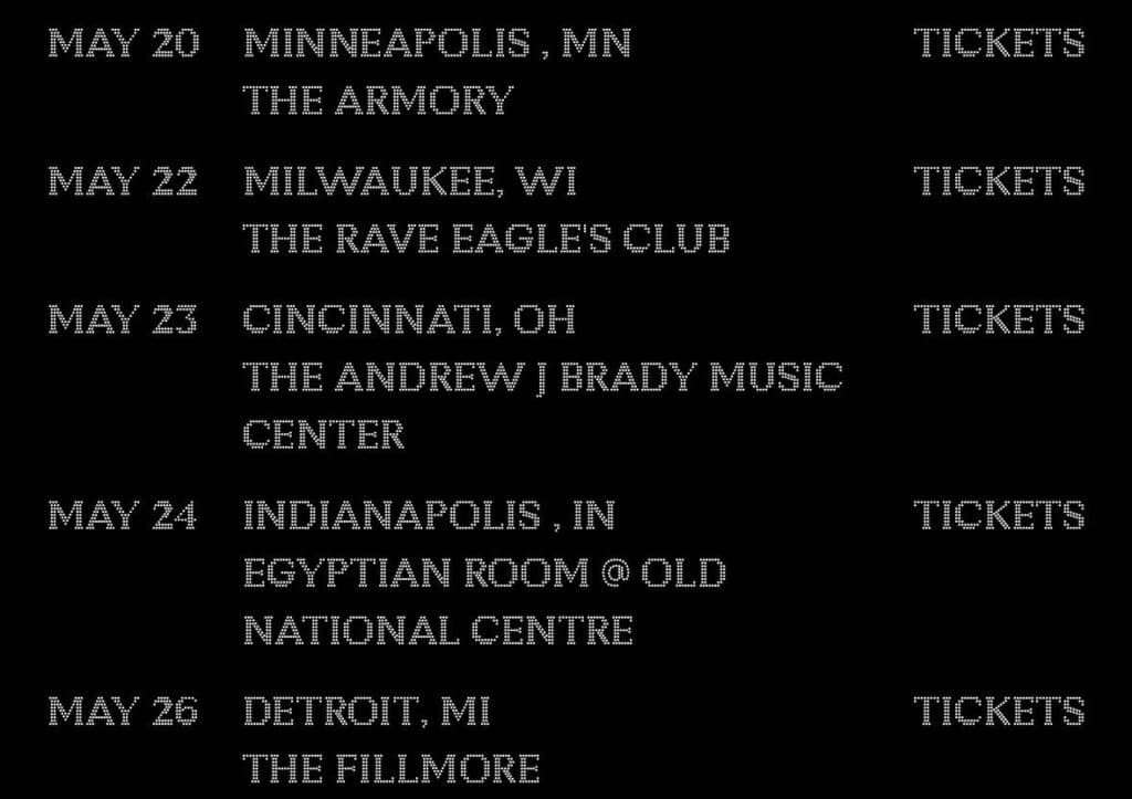 Black poster-style graphic with dotted white type listing a May tour itinerary — May 20 Minneapolis, MN (The Armory); May 22 Milwaukee, WI (The Rave Eagles Club); May 23 Cincinnati, OH (The Andrew J Brady Music Center); May 24 Indianapolis, IN (Egyptian Room @ Old National Centre); May 26 Detroit, MI (The Fillmore) — with the word "TICKETS" aligned to the right.